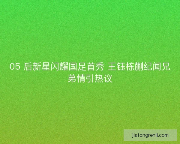 05 后新星闪耀国足首秀 王钰栋蒯纪闻兄弟情引热议
