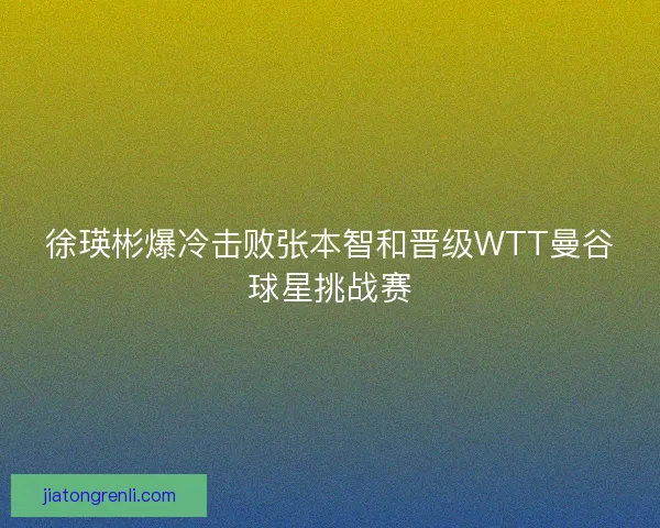 徐瑛彬爆冷击败张本智和晋级WTT曼谷球星挑战赛
