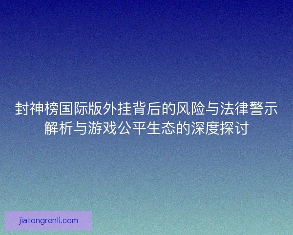 封神榜国际版外挂背后的风险与法律警示解析与游戏公平生态的深度探讨