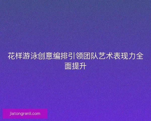 花样游泳创意编排引领团队艺术表现力全面提升