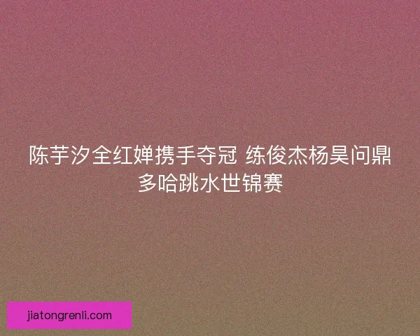 陈芋汐全红婵携手夺冠 练俊杰杨昊问鼎多哈跳水世锦赛